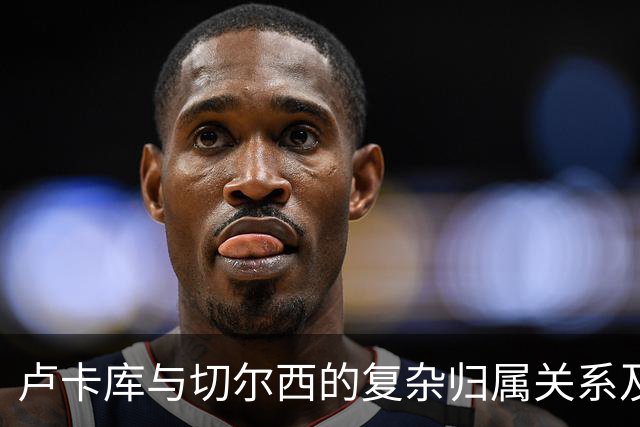 卢卡库与切尔西的复杂归属关系及其职业生涯影响